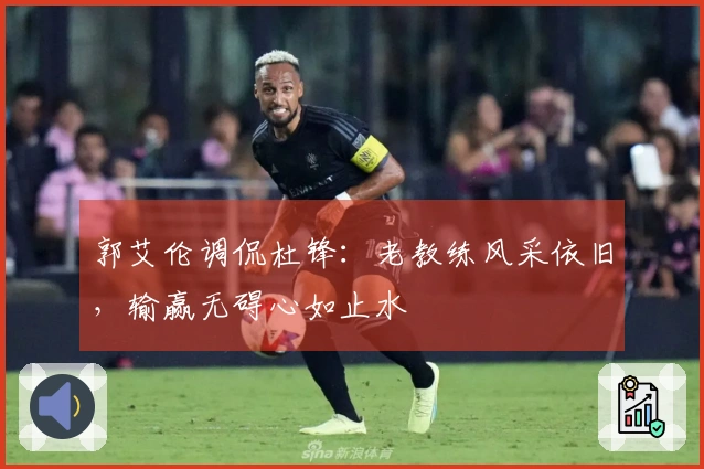郭艾伦调侃杜锋：老教练风采依旧，输赢无碍心如止水