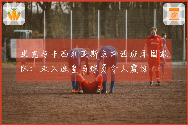 皮克与卡西利亚斯点评西班牙国家队：未入选皇马球员令人震惊