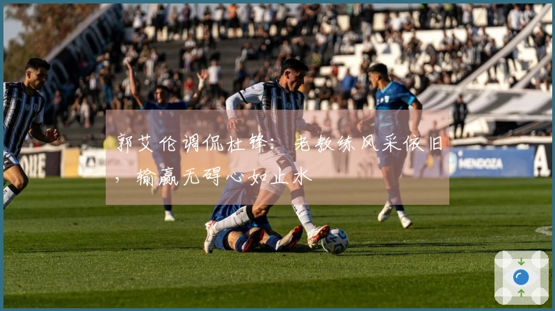 郭艾伦调侃杜锋:老教练风采依旧,输赢无碍心如止水